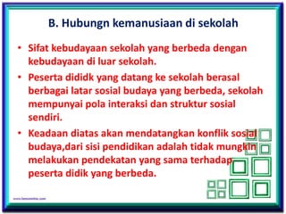 B. Hubungn kemanusiaan di sekolah
• Sifat kebudayaan sekolah yang berbeda dengan
kebudayaan di luar sekolah.
• Peserta dididk yang datang ke sekolah berasal
berbagai latar sosial budaya yang berbeda, sekolah
mempunyai pola interaksi dan struktur sosial
sendiri.
• Keadaan diatas akan mendatangkan konflik sosial
budaya,dari sisi pendidikan adalah tidak mungkin
melakukan pendekatan yang sama terhadap
peserta didik yang berbeda.
 