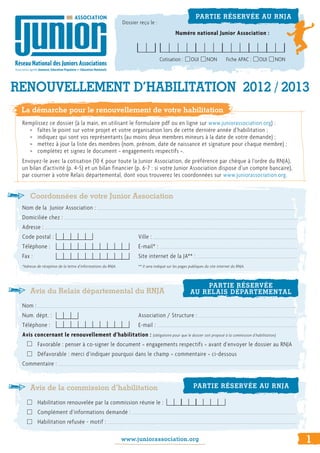 Coordonnées de votre Junior Association
Nom de la Junior Association : 			 	 			 	
Domiciliée chez : 				
Adresse : 						
Code postal :					Ville : 			 	
Téléphone :					E-mail* : 			 	
Fax : 						 Site internet de la JA** : 			 	
*Adresse de réception de la lettre d’informations du RNJA. 		 ** Il sera indiqué sur les pages publiques du site internet du RNJA.
Avis du Relais départemental du RNJA
Nom : 			 	 									
Num. dépt. : 					 Association / Structure : 			 	 	
Téléphone :					E-mail : 			 	
Avis concernant le renouvellement d’habilitation : (obligatoire pour que le dossier soit proposé à la commission d’habilitation)
Favorable : penser à co-signer le document « engagements respectifs » avant d’envoyer le dossier au RNJA
Défavorable : merci d’indiquer pourquoi dans le champ « commentaire » ci-dessous
Commentaire :
Avis de la commission d’habilitation
Habilitation renouvelée par la commission réunie le :
Complément d’informations demandé : 			 	 				 	
Habilitation refusée - motif : 			 	 						
www.juniorassociation.org
RENOUVELLEMENT D’HABILITATION 2012 / 2013
PARTIE RÉSERVÉE AU RNJA
Dossier reçu le :
Numéro national Junior Association :
PARTIE RÉSERVÉE
AU RELAIS DÉPARTEMENTAL
PARTIE RÉSERVÉE AU RNJA
1
Cotisation : OUI NON Fiche APAC : OUI NON
1
La démarche pour le renouvellement de votre habilitation
Remplissez ce dossier (à la main, en utilisant le formulaire pdf ou en ligne sur www.juniorassociation.org) :
>> faîtes le point sur votre projet et votre organisation lors de cette dernière année d’habilitation ;
>> indiquez qui sont vos représentants (au moins deux membres mineurs à la date de votre demande) ;
>> mettez à jour la liste des membres (nom, prénom, date de naissance et signature pour chaque membre) ;
>> complétez et signez le document « engagements respectifs ».
Envoyez-le avec la cotisation (10 € pour toute la Junior Association, de préférence par chèque à l’ordre du RNJA),
un bilan d’activité (p. 4-5) et un bilan financier (p. 6-7 : si votre Junior Association dispose d’un compte bancaire),
par courrier à votre Relais départemental, dont vous trouverez les coordonnées sur www.juniorassociation.org.
 