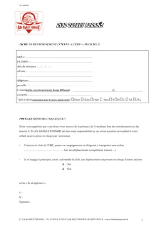 ELAN BASKET PERNOIS – 391 AVENUE RENE CHAR 84210 PERNES LES FONTAINES – www.elanbasketpernois.fr 2
*en attente
ELAN BASKET PERNOiS
FICHE DE RENSEIGNEMENT INTERNE A L’EBP — POUR TOUS
NOM : ………………………………………………………………..
PRENOM :……………………………………………………………
date de naissance : . . / . . / . . . .
adresse : ………………………………………………………………
………………………………………………………………………..
téléphone :…………………………………………………………….
portable :…………………………………………………………….
E-mail (écrite correctement pour bonne diffusion) : @ .
catégorie :…………………………………………………………….
Taille t-shirt (uniquement pour les nouveaux licenciés): 10ans 12ans 14ans 16ans S M L XL 2XL
POUR LES MINEURS UNIQUEMENT:
Nous vous rappelons que vous devez vous assurer de la présence de l’entraîneur lors des entraînements ou des
matchs. L’ELAN BASKET PERNOIS décline toute responsabilité au cas où un accident surviendrait à votre
enfant avant sa prise en charge par l’entraîneur.
- J’autorise le club de l’EBP, parents accompagnateurs ou dirigeant, à transporter mon enfant
…………………………………….. lors des déplacements (compétition, tournoi…).
- Je m’engage à participer, selon la demande du club, aux déplacements en prenant en charge d’autres enfants.
q Oui
q Non
écrire « lu et approuvé »
à :
le :
Signature
 