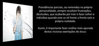 Providências parciais, ou remendos na própria
personalidade, sempre resultam frustrações,
desilusões, que acabarão por trair e fazer sofrer o
indivíduo quando este se vê frente a frente com a
própria realidade.
Assim, é importante fazer análise mais apurada
destas incisivas exortações de Jesus:
 