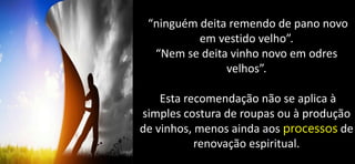 “ninguém deita remendo de pano novo
em vestido velho”.
“Nem se deita vinho novo em odres
velhos”.
Esta recomendação não se aplica à
simples costura de roupas ou à produção
de vinhos, menos ainda aos processos de
renovação espiritual.
 
