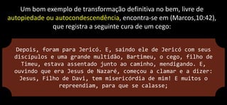 Um bom exemplo de transformação definitiva no bem, livre de
autopiedade ou autocondescendência, encontra-se em (Marcos,10:42),
que registra a seguinte cura de um cego:
Depois, foram para Jericó. E, saindo ele de Jericó com seus
discípulos e uma grande multidão, Bartimeu, o cego, filho de
Timeu, estava assentado junto ao caminho, mendigando. E,
ouvindo que era Jesus de Nazaré, começou a clamar e a dizer:
Jesus, Filho de Davi, tem misericórdia de mim! E muitos o
repreendiam, para que se calasse;
 