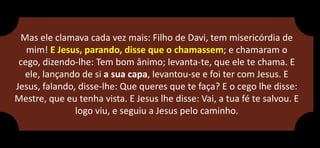 Mas ele clamava cada vez mais: Filho de Davi, tem misericórdia de
mim! E Jesus, parando, disse que o chamassem; e chamaram o
cego, dizendo-lhe: Tem bom ânimo; levanta-te, que ele te chama. E
ele, lançando de si a sua capa, levantou-se e foi ter com Jesus. E
Jesus, falando, disse-lhe: Que queres que te faça? E o cego lhe disse:
Mestre, que eu tenha vista. E Jesus lhe disse: Vai, a tua fé te salvou. E
logo viu, e seguiu a Jesus pelo caminho.
 