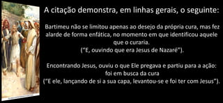 A citação demonstra, em linhas gerais, o seguinte:
Bartimeu não se limitou apenas ao desejo da própria cura, mas fez
alarde de forma enfática, no momento em que identificou aquele
que o curaria.
(“E, ouvindo que era Jesus de Nazaré”).
Encontrando Jesus, ouviu o que Ele pregava e partiu para a ação:
foi em busca da cura
(“E ele, lançando de si a sua capa, levantou-se e foi ter com Jesus”).
 
