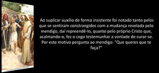 Ao suplicar auxílio de forma insistente foi notado tanto pelos
que se sentiram constrangidos com a mudança revelada pelo
mendigo, daí repreendê-lo, quanto pelo próprio Cristo que,
acalmando-o, fez o cego testemunhar a vontade de curar-se.
Por este motivo pergunta ao mendigo: “Que queres que te
faça?”
 