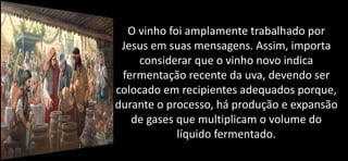 O vinho foi amplamente trabalhado por
Jesus em suas mensagens. Assim, importa
considerar que o vinho novo indica
fermentação recente da uva, devendo ser
colocado em recipientes adequados porque,
durante o processo, há produção e expansão
de gases que multiplicam o volume do
líquido fermentado.
 