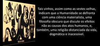 Tais vinhos, assim como as vestes velhas,
indicam que a Humanidade se defronta
com uma ciência materialista, uma
filosofia obscura que discute os efeitos
não as causas dos atos humanos, e,
também, uma religião distanciada da vida,
dogmática e inacessível.
 