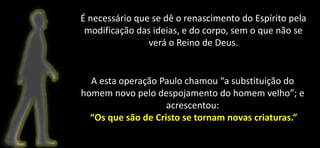 É necessário que se dê o renascimento do Espírito pela
modificação das ideias, e do corpo, sem o que não se
verá o Reino de Deus.
A esta operação Paulo chamou “a substituição do
homem novo pelo despojamento do homem velho”; e
acrescentou:
“Os que são de Cristo se tornam novas criaturas.”
 