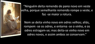 “Ninguém deita remendo de pano novo em veste
velha, porque semelhante remendo rompe a veste, e
faz -se maior a rotura.
Nem se deita vinho novo em odres velhos; aliás,
rompem -se os odres, e entorna -se o vinho, e os
odres estragam-se; mas deita-se vinho novo em
odres novos, e assim ambos se conservam.”
 