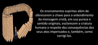 Os ensinamentos espíritas além de
oferecerem a chave para o entendimento
da mensagem cristã, em sua pureza e
sentido originais, esclarecem a criatura
humana a respeito das consequências dos
seus atos impensados e, também, como
corrigi-los.
 