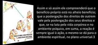 Assim e só assim ele compreenderá que o
benefício próprio está no alheio benefício;
que a postergação dos direitos de outrem
vale pela postergação dos seus direitos e
que, se na luta pela vida corpórea e no
ambiente psíquico, em suma, a reação é
sempre igual à ação, o mesmo se dá para o
ambiente espiritual, no plano universal.3
 