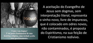 A aceitação do Evangelho de
Jesus sem dogmas, sem
interpretação literal, representa
o vinho novo, livre de impurezas,
que é colocado em odres novos,
não contaminados, é proposta
do Espiritismo, na sua feição de
Cristianismo redivivo.
 