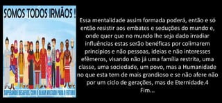 Essa mentalidade assim formada poderá, então e só
então resistir aos embates e seduções do mundo e,
onde quer que no mundo lhe seja dado irradiar
influências estas serão benéficas por colimarem
princípios e não pessoas, ideias e não interesses
efêmeros, visando não já uma família restrita, uma
classe, uma sociedade, um povo, mas a Humanidade
no que esta tem de mais grandioso e se não afere não
por um ciclo de gerações, mas de Eternidade.4
Fim...
 