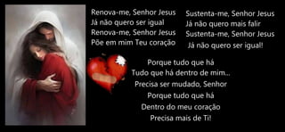 Renova-me, Senhor Jesus
Já não quero ser igual
Renova-me, Senhor Jesus
Põe em mim Teu coração
Porque tudo que há
Tudo que há dentro de mim...
Precisa ser mudado, Senhor
Porque tudo que há
Dentro do meu coração
Precisa mais de Ti!
Sustenta-me, Senhor Jesus
Já não quero mais falir
Sustenta-me, Senhor Jesus
Já não quero ser igual!
 