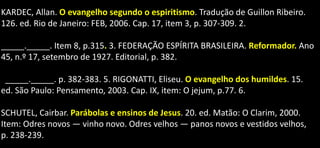 KARDEC, Allan. O evangelho segundo o espiritismo. Tradução de Guillon Ribeiro.
126. ed. Rio de Janeiro: FEB, 2006. Cap. 17, item 3, p. 307-309. 2.
_____._____. Item 8, p.315. 3. FEDERAÇÃO ESPÍRITA BRASILEIRA. Reformador. Ano
45, n.º 17, setembro de 1927. Editorial, p. 382.
_____._____. p. 382-383. 5. RIGONATTI, Eliseu. O evangelho dos humildes. 15.
ed. São Paulo: Pensamento, 2003. Cap. IX, item: O jejum, p.77. 6.
SCHUTEL, Cairbar. Parábolas e ensinos de Jesus. 20. ed. Matão: O Clarim, 2000.
Item: Odres novos — vinho novo. Odres velhos — panos novos e vestidos velhos,
p. 238-239.
 