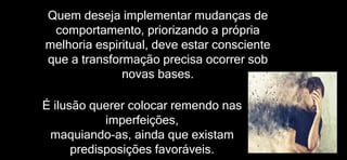 Quem deseja implementar mudanças de
comportamento, priorizando a própria
melhoria espiritual, deve estar consciente
que a transformação precisa ocorrer sob
novas bases.
É ilusão querer colocar remendo nas
imperfeições,
maquiando-as, ainda que existam
predisposições favoráveis.
 