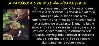 A PARÁBOLA ORIENTAL da XÍCARA CHEIA.
Conta-se que um discípulo foi visitar o seu
mestre e lá se distendeu a revelar o quanto já
sabia de tudo, exibindo seus altos
conhecimentos na intenção de mostrar que já
havia aprendido o bastante. Enquanto isso o
sábio enchia a sua xícara sem parar, até que o
estudante, incomodado, interrompeu o seu
discurso, interrogando o motivo da estranha
atitude, pois que o chá já se derramava
abundantemente sobre a mesa.
 