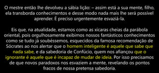 O mestre então lhe devolveu a sábia lição: – assim está a sua mente, filho,
ela transborda conhecimentos e desse modo nada mais lhe será possível
aprender. É preciso urgentemente esvaziá-la.
Eis que, na atualidade, estamos como as xícaras cheias da parábola
oriental, pois orgulhosamente exibimos nossos fantásticos conhecimentos
como se tudo já soubéssemos, esquecidos da famosa recomendação de
Sócrates ao nos alertar que o homem inteligente é aquele que sabe que
nada sabe, e da sabedoria de Confúcio, quem nos afiançou que o
ignorante é aquele que é incapaz de mudar de ideia. Por isso precisamos
de que novos paradoxos nos esvaziem a mente, revelando os pontos
fracos de nossa pretensa sabedoria.
 