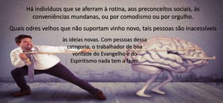 Há indivíduos que se aferram à rotina, aos preconceitos sociais, às
conveniências mundanas, ou por comodismo ou por orgulho.
Quais odres velhos que não suportam vinho novo, tais pessoas são inacessíveis
às ideias novas. Com pessoas dessa
categoria, o trabalhador de boa
vontade do Evangelho e do
Espiritismo nada tem a fazer.
 