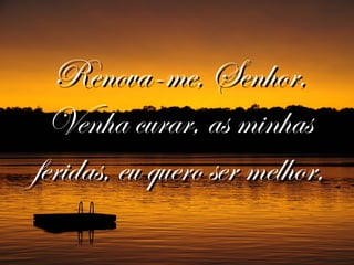 Renova-me, Senhor,Renova-me, Senhor,
Venha curar, as minhasVenha curar, as minhas
feridas, eu quero ser melhor,feridas, eu quero ser melhor,
 