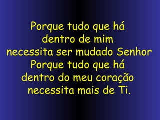 Porque tudo que há dentro de mim necessita ser mudado Senhor Porque tudo que há dentro do meu coração necessita mais de Ti.