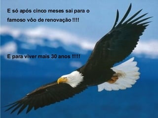 E só após cinco meses sai para o famoso vôo de renovação !!!! E para viver mais 30 anos !!!!! 