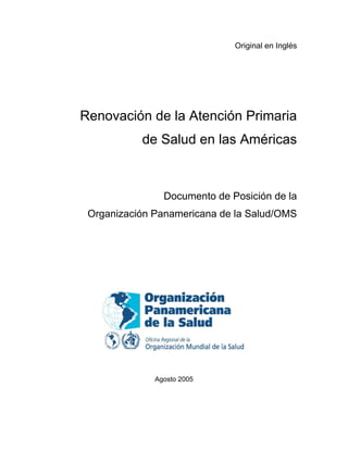 Original en Inglés
Renovación de la Atención Primaria
de Salud en las Américas
Documento de Posición de la
Organización Panamericana de la Salud/OMS
Agosto 2005
 