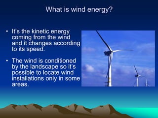 What is wind energy?


• It’s the kinetic energy
  coming from the wind
  and it changes according
  to its speed.
• The wind is conditioned
  by the landscape so it’s
  possible to locate wind
  installations only in some
  areas.
 
