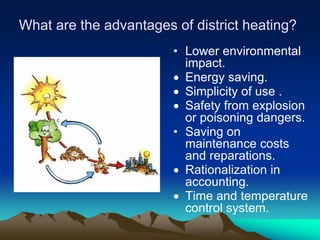 What are the advantages of district heating?
                        • Lower environmental
                          impact.
                          Energy saving.
                          Simplicity of use .
                          Safety from explosion
                          or poisoning dangers.
                        • Saving on
                          maintenance costs
                          and reparations.
                          Rationalization in
                          accounting.
                          Time and temperature
                          control system.
 