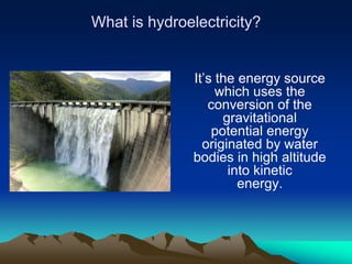 What is hydroelectricity?


               It’s the energy source
                    which uses the
                  conversion of the
                     gravitational
                   potential energy
                 originated by water
               bodies in high altitude
                      into kinetic
                        energy.
 