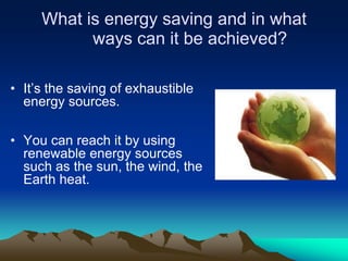 What is energy saving and in what
           ways can it be achieved?

• It’s the saving of exhaustible
  energy sources.

• You can reach it by using
  renewable energy sources
  such as the sun, the wind, the
  Earth heat.
 