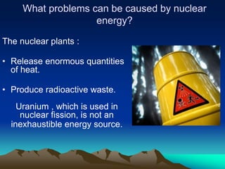 What problems can be caused by nuclear
                    energy?

The nuclear plants :

• Release enormous quantities
  of heat.

• Produce radioactive waste.
    Uranium , which is used in
     nuclear fission, is not an
  inexhaustible energy source.
 