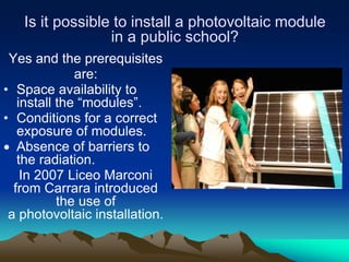 Is it possible to install a photovoltaic module
                 in a public school?
 Yes and the prerequisites
              are:
• Space availability to
   install the “modules”.
• Conditions for a correct
   exposure of modules.
   Absence of barriers to
   the radiation.
    In 2007 Liceo Marconi
  from Carrara introduced
           the use of
 a photovoltaic installation.
 
