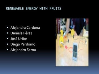 RENEWABLE ENERGY WITH FRUITS



 Alejandra Cardona
 Daniela Pérez
 José Uribe
 Diego Perdomo
 Alejandro Serna
 