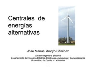 Centrales de
energías
alternativas

                José Manuel Arroyo Sánchez
                         Área de Ingeniería Eléctrica
Departamento de Ingeniería Eléctrica, Electrónica, Automática y Comunicaciones
                    Universidad de Castilla – La Mancha

                                      1
 