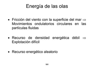 Energía de las olas

• Fricción del viento con la superficie del mar ⇒
  Movimientos ondulatorios circulares en las
  partículas fluidas

• Recurso de densidad energética débil ⇒
  Explotación difícil

• Recurso energético aleatorio


                       101
 