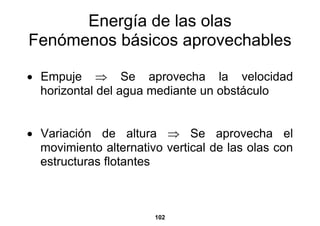 Energía de las olas
Fenómenos básicos aprovechables

• Empuje ⇒ Se aprovecha la velocidad
  horizontal del agua mediante un obstáculo


• Variación de altura ⇒ Se aprovecha el
  movimiento alternativo vertical de las olas con
  estructuras flotantes



                       102
 