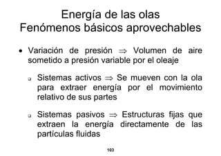 Energía de las olas
Fenómenos básicos aprovechables
• Variación de presión ⇒ Volumen de aire
  sometido a presión variable por el oleaje

    Sistemas activos ⇒ Se mueven con la ola
    para extraer energía por el movimiento
    relativo de sus partes

    Sistemas pasivos ⇒ Estructuras fijas que
    extraen la energía directamente de las
    partículas fluidas
                    103
 