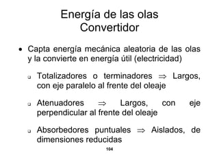 Energía de las olas
             Convertidor
• Capta energía mecánica aleatoria de las olas
  y la convierte en energía útil (electricidad)

    Totalizadores o terminadores ⇒ Largos,
    con eje paralelo al frente del oleaje

    Atenuadores      ⇒     Largos,     con   eje
    perpendicular al frente del oleaje

    Absorbedores puntuales ⇒ Aislados, de
    dimensiones reducidas
                      104
 