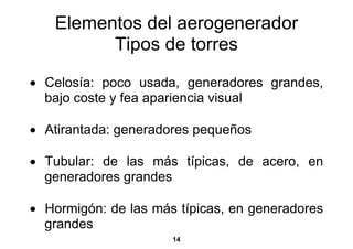 Elementos del aerogenerador
         Tipos de torres
• Celosía: poco usada, generadores grandes,
  bajo coste y fea apariencia visual

• Atirantada: generadores pequeños

• Tubular: de las más típicas, de acero, en
  generadores grandes

• Hormigón: de las más típicas, en generadores
  grandes
                      14
 