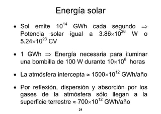 Energía solar
• Sol emite 1014 GWh cada segundo ⇒
                                26
  Potencia solar igual a 3.86×10   W o
         23
  5.24×10 CV

• 1 GWh ⇒ Energía necesaria para iluminar
                                     6
  una bombilla de 100 W durante 10×10 horas

• La atmósfera intercepta ≈ 1500×1012
                                        GWh/año

• Por reflexión, dispersión y absorción por los
  gases de la atmósfera sólo llegan a la
  superficie terrestre ≈ 700×10 GWh/año
                               12

                      24
 