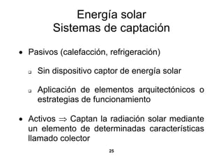 Energía solar
         Sistemas de captación
• Pasivos (calefacción, refrigeración)

     Sin dispositivo captor de energía solar

     Aplicación de elementos arquitectónicos o
     estrategias de funcionamiento

• Activos ⇒ Captan la radiación solar mediante
  un elemento de determinadas características
  llamado colector
                        25
 