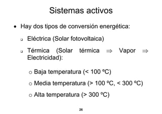 Sistemas activos
• Hay dos tipos de conversión energética:

    Eléctrica (Solar fotovoltaica)
    Térmica (Solar      térmica      ⇒   Vapor   ⇒
    Electricidad):

     o Baja temperatura (< 100 ºC)
     o Media temperatura (> 100 ºC, < 300 ºC)
     o Alta temperatura (> 300 ºC)

                        26
 