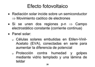 Efecto fotovoltaico
• Radiación solar incide sobre un semiconductor
  ⇒ Movimiento caótico de electrones
• Si se unen dos regiones p-n ⇒ Campo
  electrostático constante (corriente continua)
• Panel solar:
    Células solares embutidas en Etilen-Vinil-
    Acetato (EVA), conectadas en serie para
    aumentar la diferencia de potencial
    Protección contra humedad y golpes
    mediante vidrio templado y una lámina de
    teldar
                      28
 