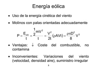 Energía eólica
• Uso de la energía cinética del viento
• Molinos con palas orientadas adecuadamente
              1
                mV 2
        Ecin 2         V2           ρπD2 3
     P=     =        =    (ρAVt ) =     V
         t       t     2t             8
• Ventajas: ↓     Coste       del   combustible,   no
  contamina
• Inconvenientes:    Variaciones     del     viento
  (velocidad, densidad aire), suministro irregular
                          3
 