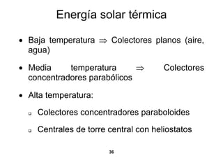 Energía solar térmica

• Baja temperatura ⇒ Colectores planos (aire,
  agua)

• Media     temperatura      ⇒        Colectores
  concentradores parabólicos

• Alta temperatura:

    Colectores concentradores paraboloides

    Centrales de torre central con heliostatos

                       36
 