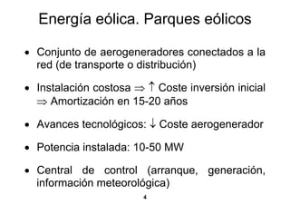 Energía eólica. Parques eólicos

• Conjunto de aerogeneradores conectados a la
  red (de transporte o distribución)

• Instalación costosa ⇒ ↑ Coste inversión inicial
  ⇒ Amortización en 15-20 años

• Avances tecnológicos: ↓ Coste aerogenerador

• Potencia instalada: 10-50 MW

• Central de control (arranque, generación,
  información meteorológica)
                        4
 