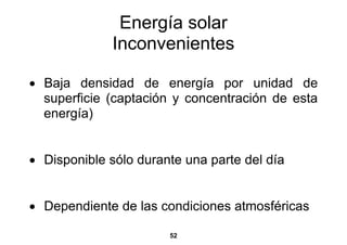 Energía solar
              Inconvenientes

• Baja densidad de energía por unidad de
  superficie (captación y concentración de esta
  energía)


• Disponible sólo durante una parte del día


• Dependiente de las condiciones atmosféricas

                       52
 