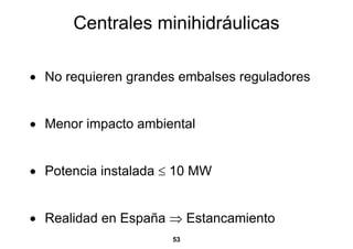 Centrales minihidráulicas

• No requieren grandes embalses reguladores


• Menor impacto ambiental


• Potencia instalada ≤ 10 MW


• Realidad en España ⇒ Estancamiento
                      53
 