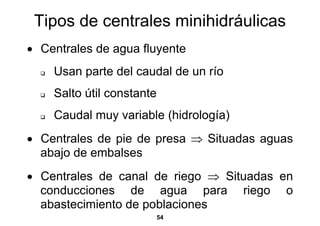 Tipos de centrales minihidráulicas
• Centrales de agua fluyente
    Usan parte del caudal de un río
    Salto útil constante
    Caudal muy variable (hidrología)
• Centrales de pie de presa ⇒ Situadas aguas
  abajo de embalses
• Centrales de canal de riego ⇒ Situadas en
  conducciones de agua para riego o
  abastecimiento de poblaciones
                           54
 